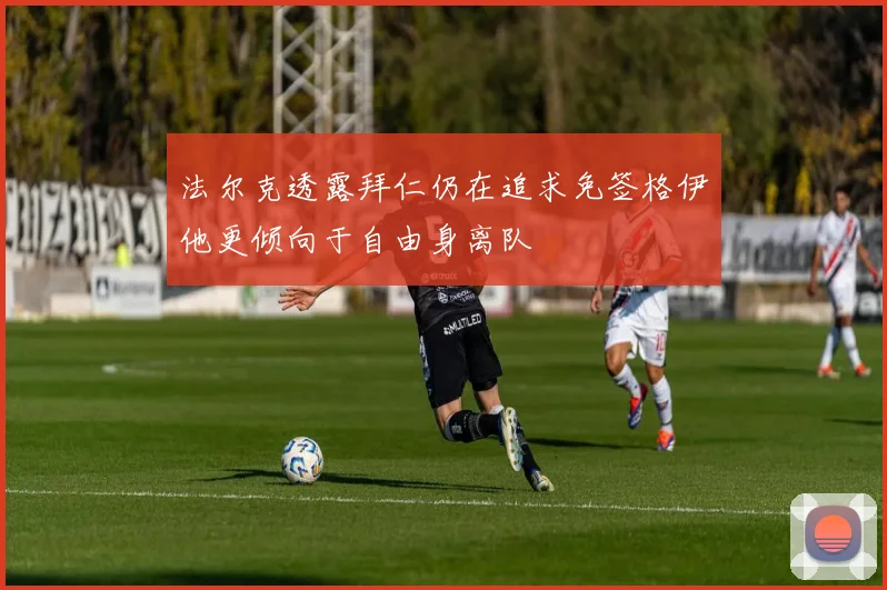 法尔克透露拜仁仍在追求免签格伊他更倾向于自由身离队