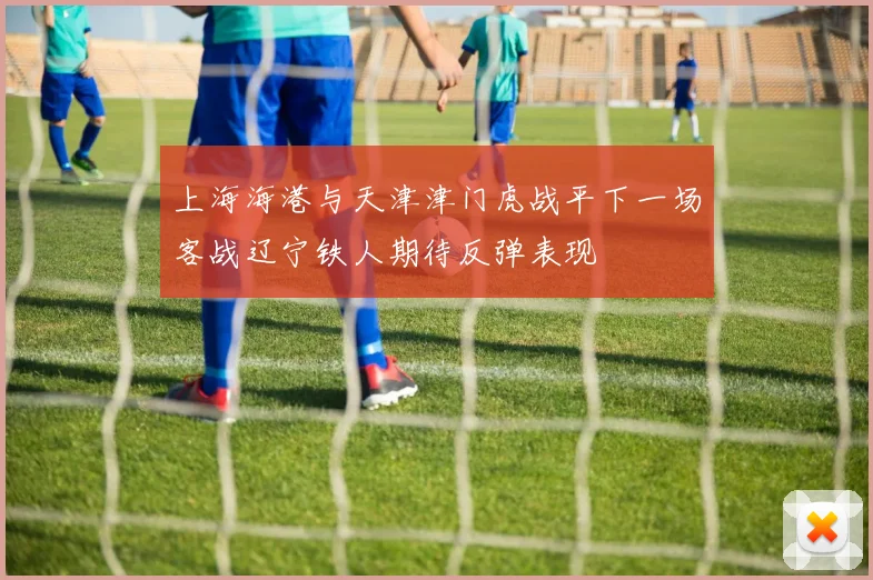 上海海港与天津津门虎战平下一场客战辽宁铁人期待反弹表现