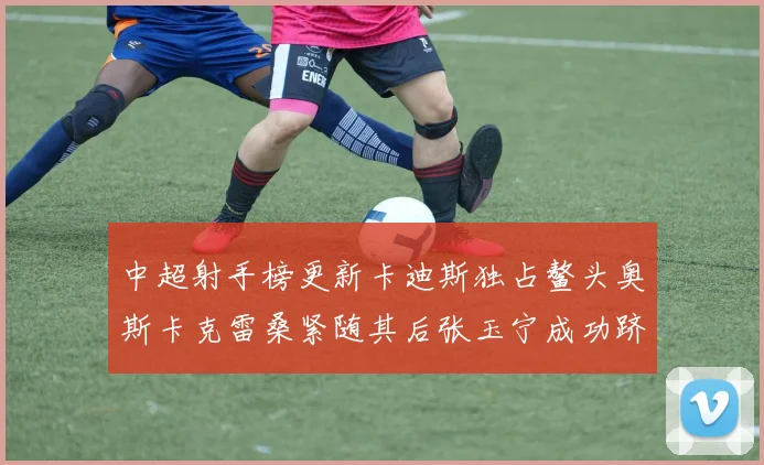 中超射手榜更新卡迪斯独占鳌头奥斯卡克雷桑紧随其后张玉宁成功跻身前十