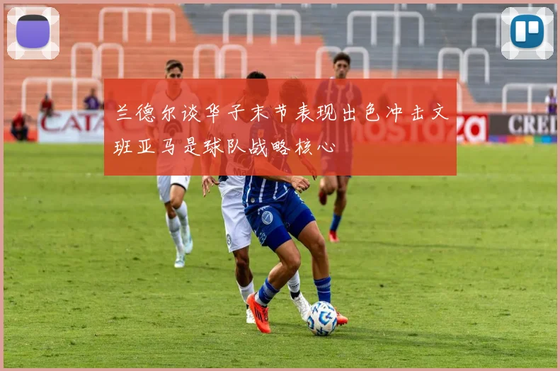 兰德尔谈华子末节表现出色冲击文班亚马是球队战略核心