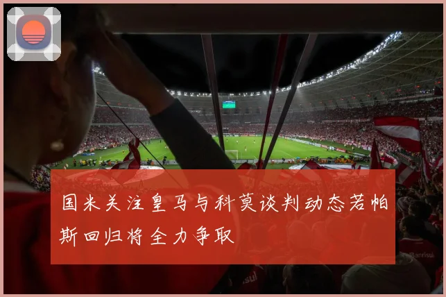 国米关注皇马与科莫谈判动态若帕斯回归将全力争取