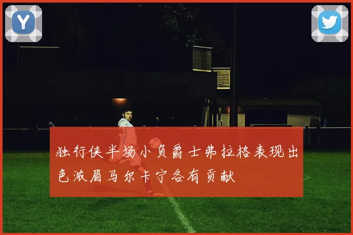 独行侠半场小负爵士弗拉格表现出色浓眉马尔卡宁各有贡献
