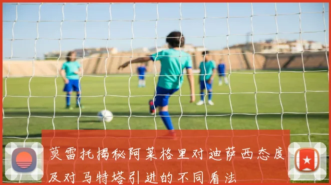 莫雷托揭秘阿莱格里对迪萨西态度及对马特塔引进的不同看法