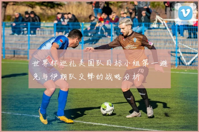 世界杯巡礼美国队目标小组第一避免与伊朗队交锋的战略分析