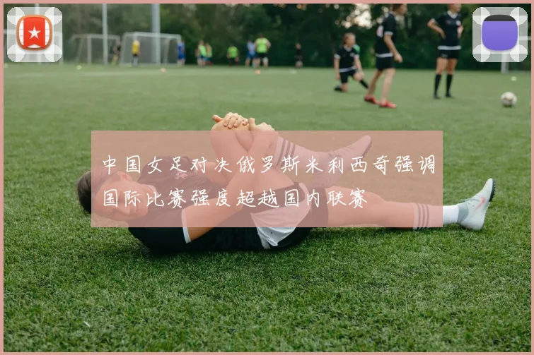 中国女足对决俄罗斯米利西奇强调国际比赛强度超越国内联赛