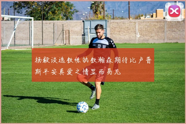 杨毅谈选教练执教瀚森期待比卢普斯平安真爱之情显而易见