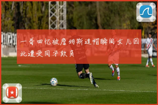 一哥回忆被詹姆斯追帽瞬间女儿因此遭受同学欺负