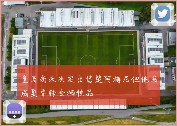 皇马尚未决定出售楚阿梅尼但他或成夏季转会牺牲品