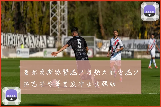 查尔莫斯称赞威少与热火组合威少热巴字母哥首发冲击力强劲