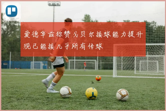 爱德华兹称赞戈贝尔接球能力提升现已能接几乎所有传球