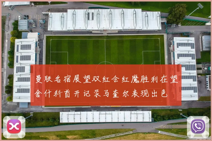 曼联名宿展望双红会红魔胜利在望舍什科首开记录马奎尔表现出色
