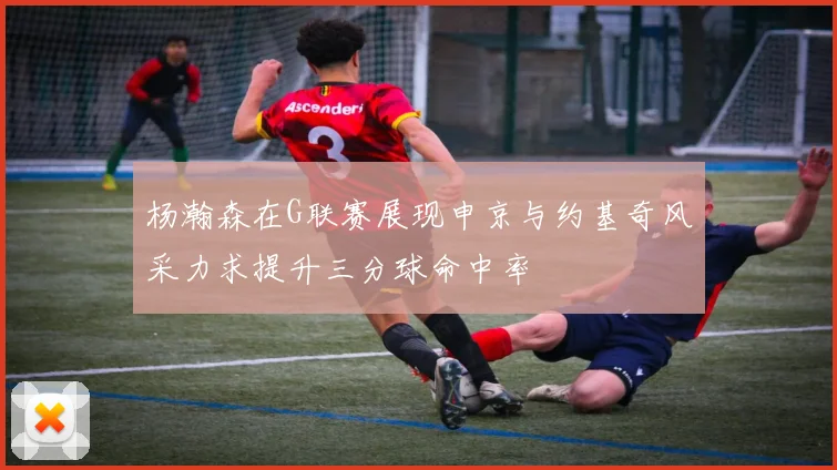 杨瀚森在G联赛展现申京与约基奇风采力求提升三分球命中率