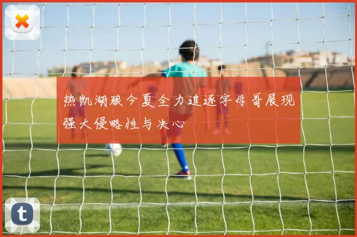热凯湖狼今夏全力追逐字母哥展现强大侵略性与决心