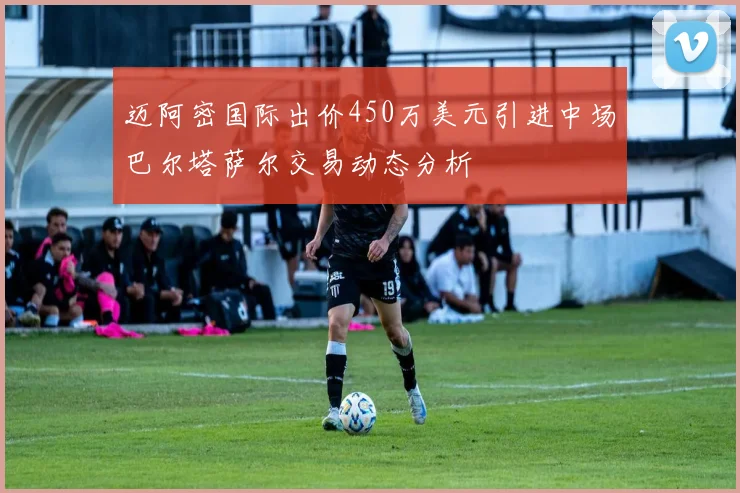 迈阿密国际出价450万美元引进中场巴尔塔萨尔交易动态分析