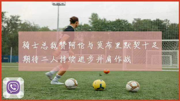 骑士总裁赞阿伦与莫布里默契十足期待二人持续进步并肩作战
