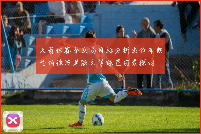 火箭休赛季交易目标分析杰伦布朗伦纳德浓眉欧文等球星前景探讨
