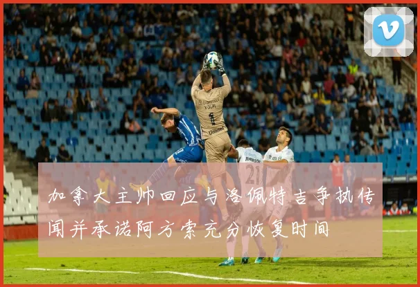 加拿大主帅回应与洛佩特吉争执传闻并承诺阿方索充分恢复时间