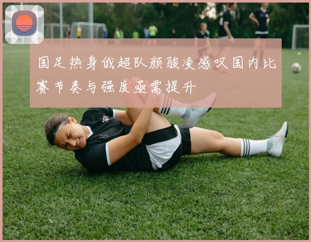 国足热身俄超队颜骏凌感叹国内比赛节奏与强度亟需提升