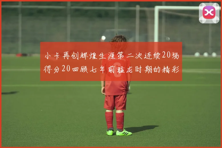 小卡再创辉煌生涯第二次连续20场得分20回顾七年前猛龙时期的精彩表现