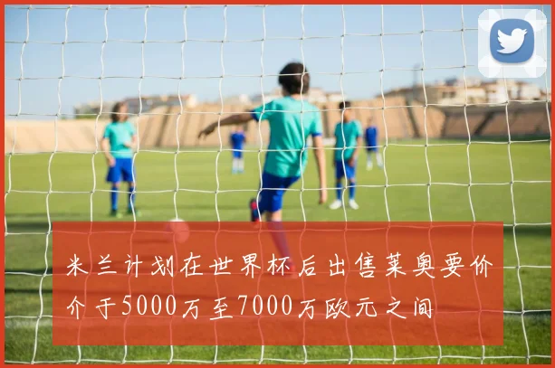 米兰计划在世界杯后出售莱奥要价介于5000万至7000万欧元之间