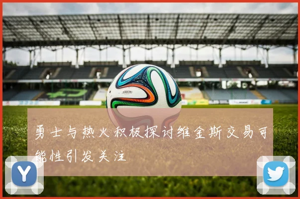 勇士与热火积极探讨维金斯交易可能性引发关注