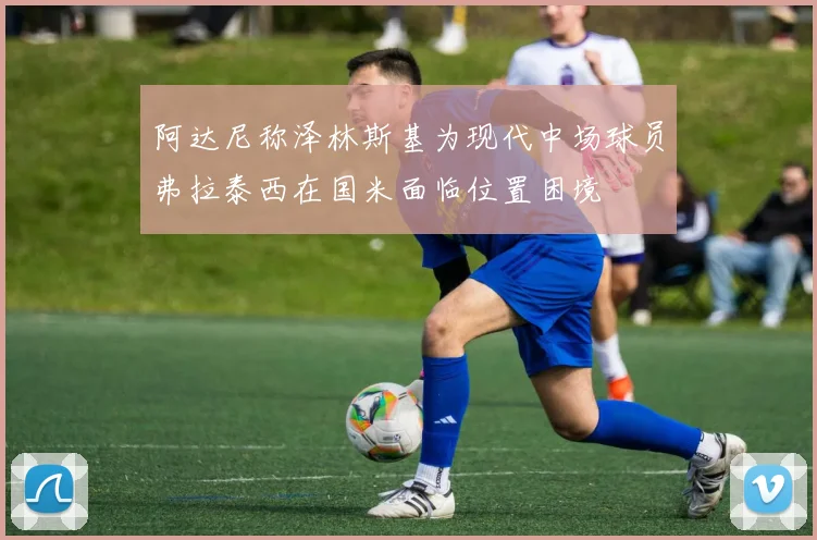 阿达尼称泽林斯基为现代中场球员弗拉泰西在国米面临位置困境