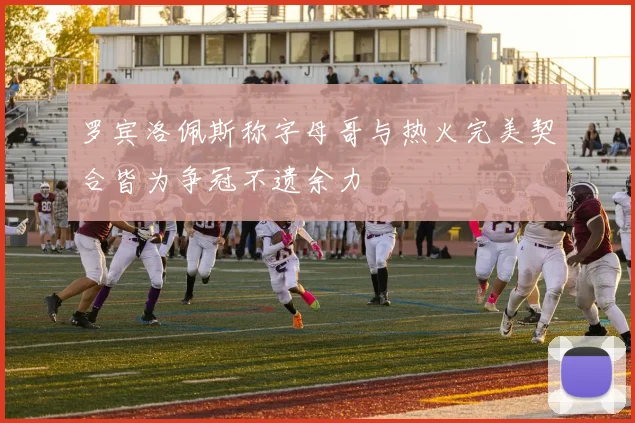 罗宾洛佩斯称字母哥与热火完美契合皆为争冠不遗余力